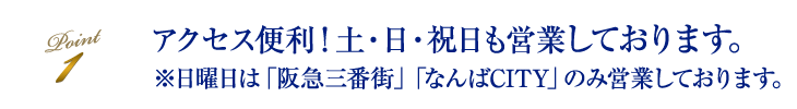 アクセス便利！ 土・日・祝日も営業しております。※日曜日は「阪急三番街」「なんばCITY」のみ営業しております。