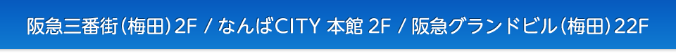 阪急三番街（梅田）2F / 阪急グランドビル（梅田）22F / なんばCITY 本館2F